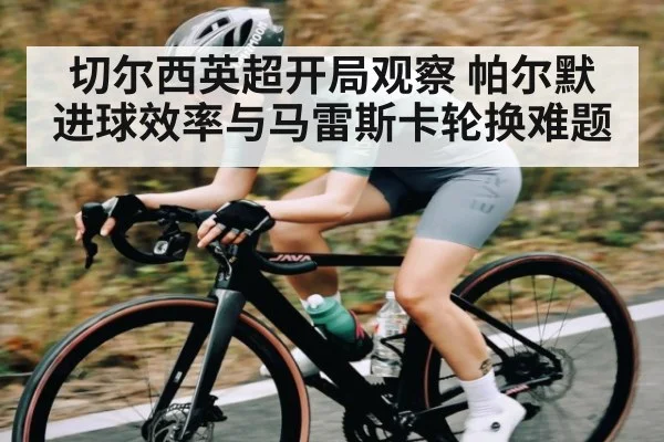 切尔西英超开局观察 帕尔默进球效率与马雷斯卡轮换难题