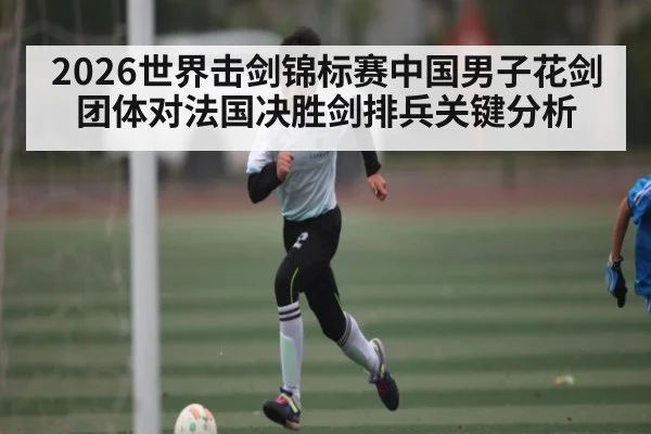 2026世界击剑锦标赛中国男子花剑团体对法国决胜剑排兵关键分析